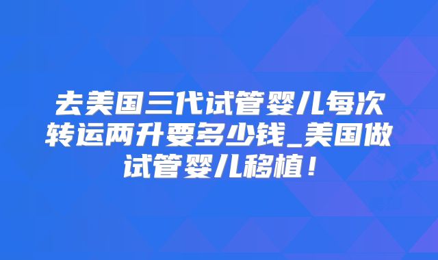 去美国三代试管婴儿每次转运两升要多少钱_美国做试管婴儿移植！