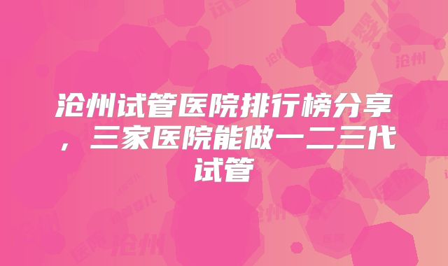 沧州试管医院排行榜分享，三家医院能做一二三代试管