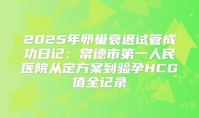 2025年卵巢衰退试管成功日记：常德市第一人民医院从定方案到验孕HCG值全记录