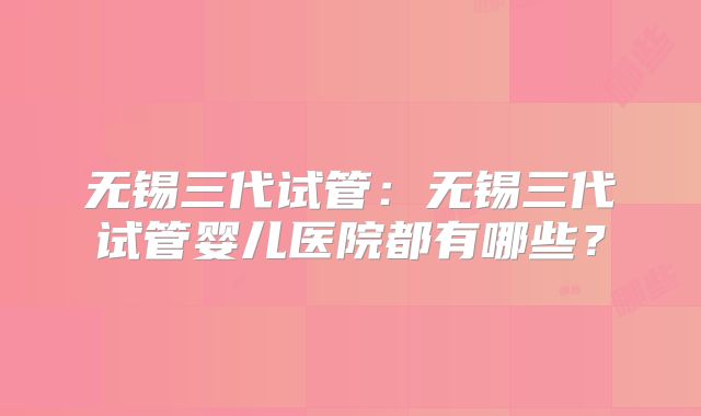 无锡三代试管:无锡三代试管婴儿医院都有哪些?