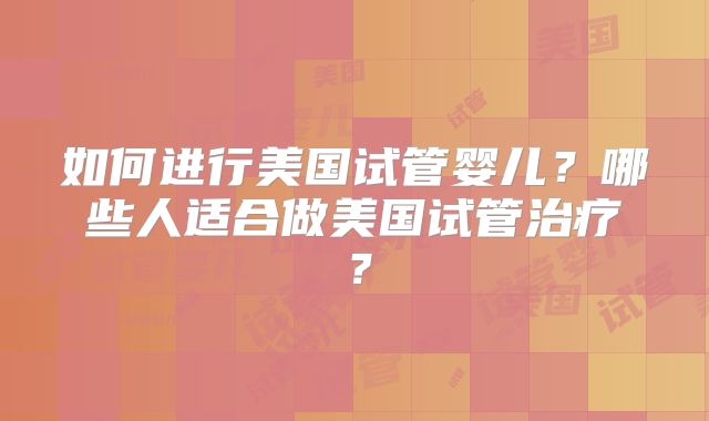 如何进行美国试管婴儿？哪些人适合做美国试管治疗？