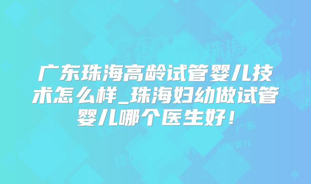 广东珠海高龄试管婴儿技术怎么样_珠海妇幼做试管婴儿哪个医生好！