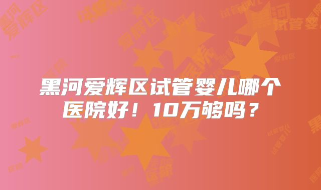 黑河爱辉区试管婴儿哪个医院好！10万够吗？