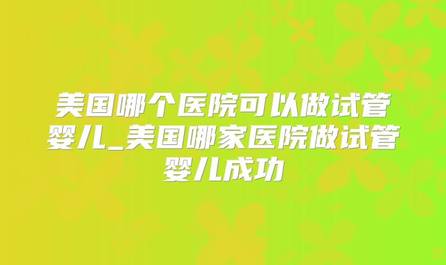 美国哪个医院可以做试管婴儿_美国哪家医院做试管婴儿成功