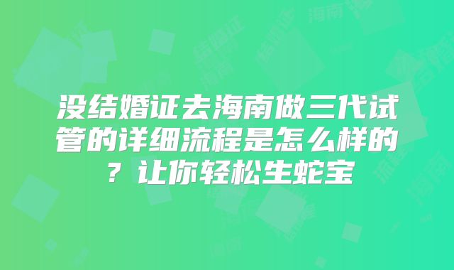 没结婚证去海南做三代试管的详细流程是怎么样的？让你轻松生蛇宝