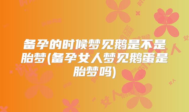 备孕的时候梦见鹅是不是胎梦(备孕女人梦见鹅蛋是胎梦吗)