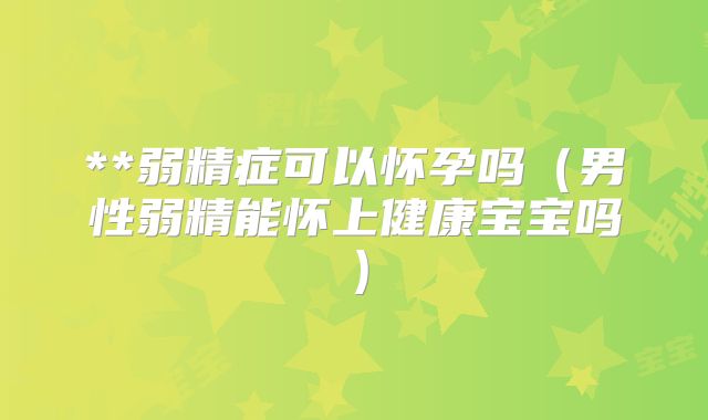 **弱精症可以怀孕吗(男性弱精能怀上健康宝宝吗)