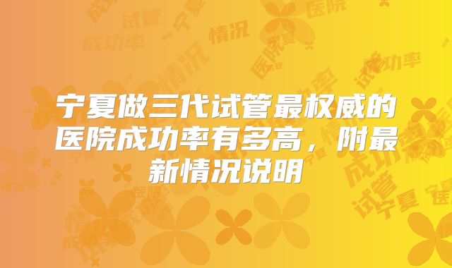 宁夏做三代试管最权威的医院成功率有多高，附最新情况说明