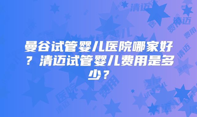 曼谷试管婴儿医院哪家好？清迈试管婴儿费用是多少？