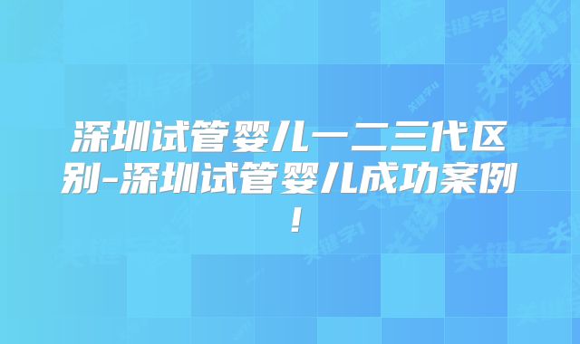 深圳试管婴儿一二三代区别-深圳试管婴儿成功案例！