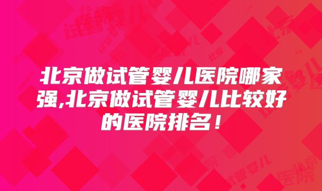 北京做试管婴儿医院哪家强,北京做试管婴儿比较好的医院排名！