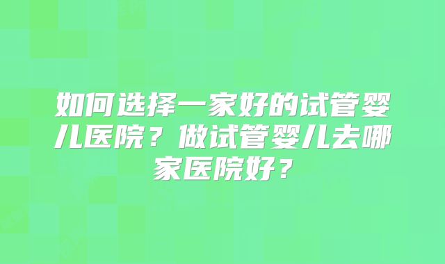 如何选择一家好的试管婴儿医院？做试管婴儿去哪家医院好？