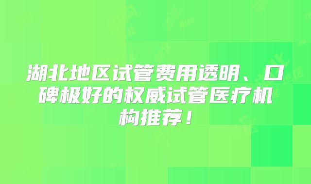 湖北地区试管费用透明、口碑极好的权威试管医疗机构推荐!