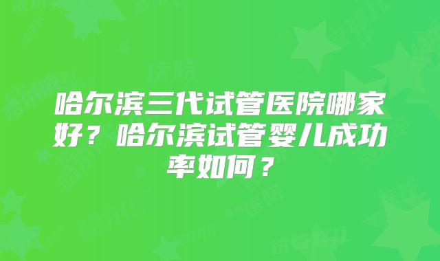 哈尔滨三代试管医院哪家好？哈尔滨试管婴儿成功率如何？