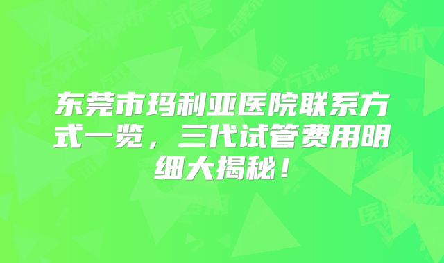 东莞市玛利亚医院联系方式一览，三代试管费用明细大揭秘！