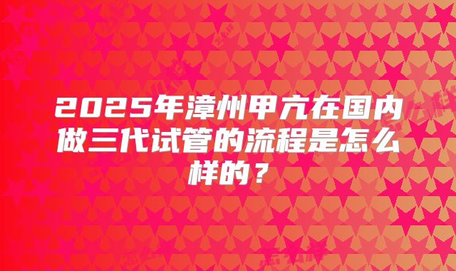 2025年漳州甲亢在国内做三代试管的流程是怎么样的？