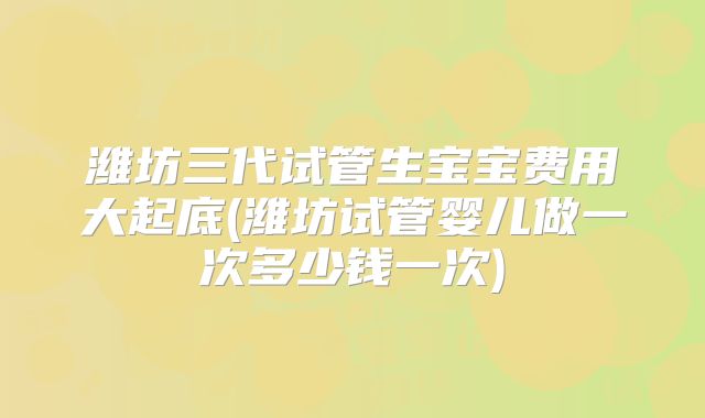 潍坊三代试管生宝宝费用大起底(潍坊试管婴儿做一次多少钱一次)
