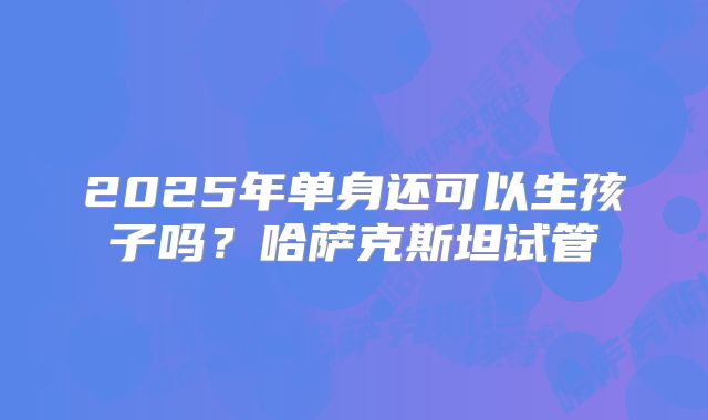 2025年单身还可以生孩子吗？哈萨克斯坦试管