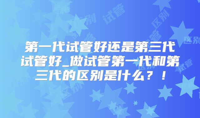 第一代试管好还是第三代试管好_做试管第一代和第三代的区别是什么？！