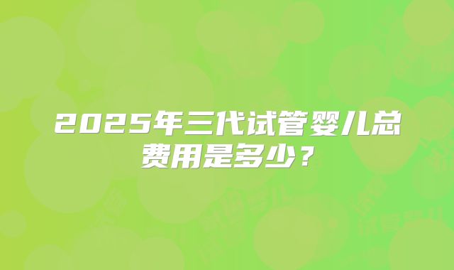 2025年三代试管婴儿总费用是多少？