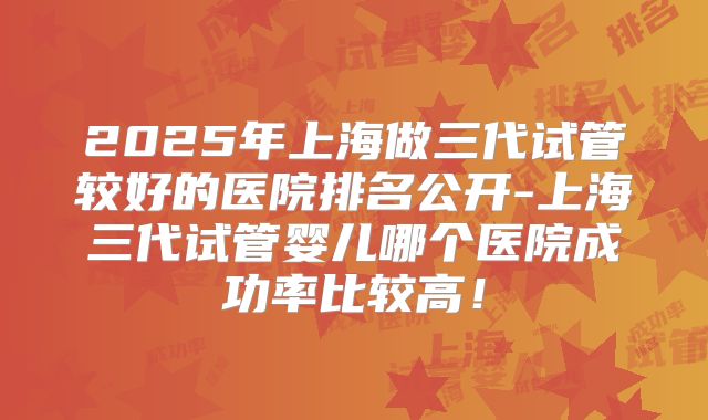 2025年上海做三代试管较好的医院排名公开-上海三代试管婴儿哪个医院成功率比较高！