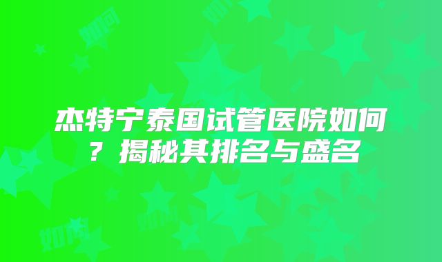 杰特宁泰国试管医院如何?揭秘其排名与盛名