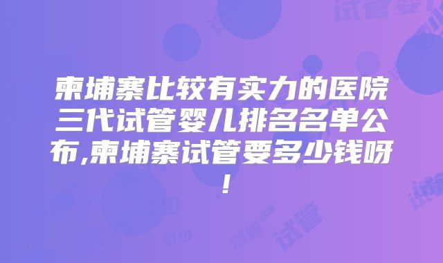 柬埔寨比较有实力的医院三代试管婴儿排名名单公布,柬埔寨试管要多少钱呀！