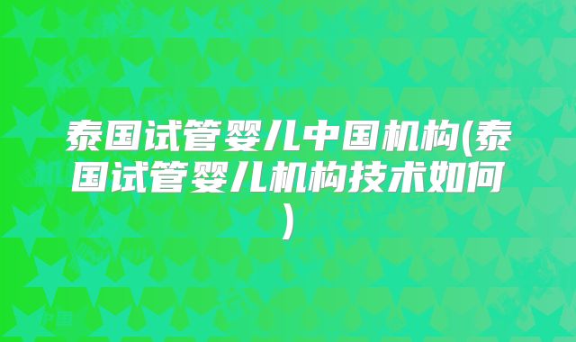 泰国试管婴儿中国机构(泰国试管婴儿机构技术如何)