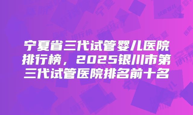 宁夏省三代试管婴儿医院排行榜，2025银川市第三代试管医院排名前十名