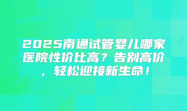 2025南通试管婴儿哪家医院性价比高?告别高价,轻松迎接新生命!