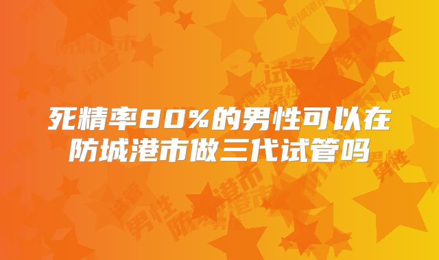 死精率80%的男性可以在防城港市做三代试管吗