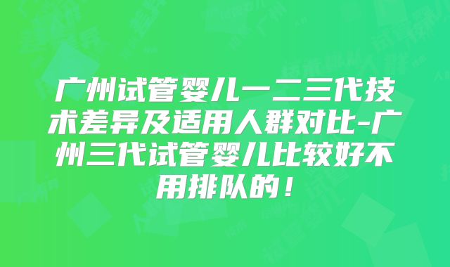 广州试管婴儿一二三代技术差异及适用人群对比-广州三代试管婴儿比较好不用排队的！