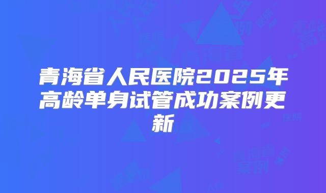 青海省人民医院2025年高龄单身试管成功案例更新