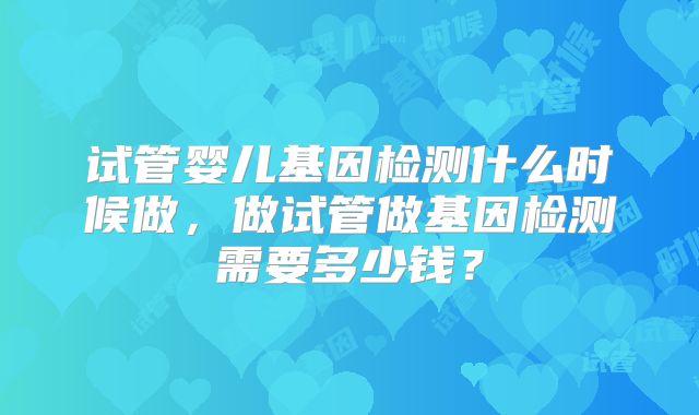 试管婴儿基因检测什么时候做，做试管做基因检测需要多少钱？