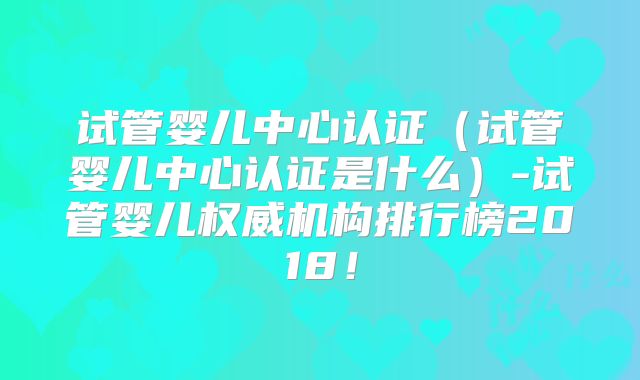 试管婴儿中心认证（试管婴儿中心认证是什么）-试管婴儿权威机构排行榜2018！
