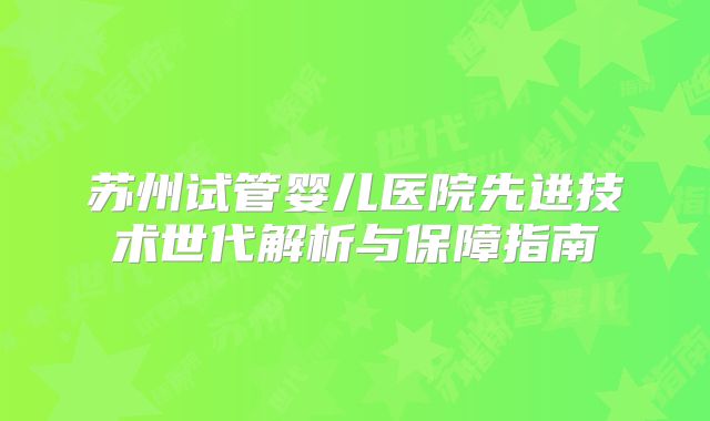 苏州试管婴儿医院先进技术世代解析与保障指南