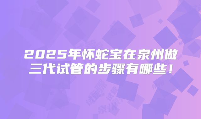 2025年怀蛇宝在泉州做三代试管的步骤有哪些！