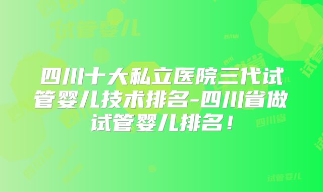 四川十大私立医院三代试管婴儿技术排名-四川省做试管婴儿排名！
