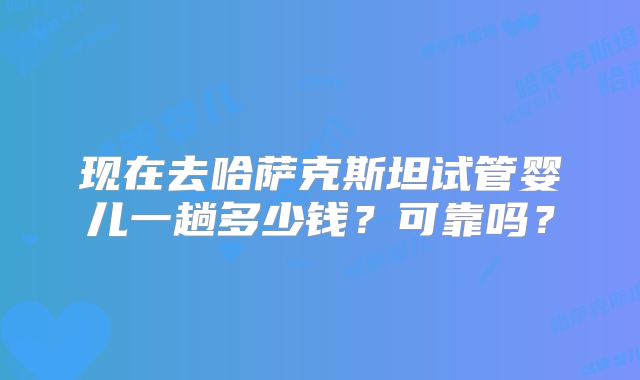 现在去哈萨克斯坦试管婴儿一趟多少钱？可靠吗？