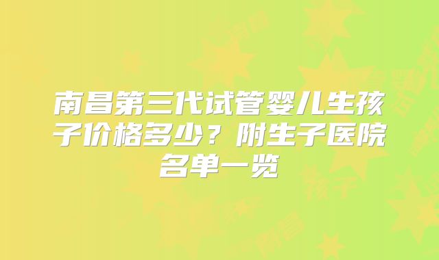 南昌第三代试管婴儿生孩子价格多少？附生子医院名单一览