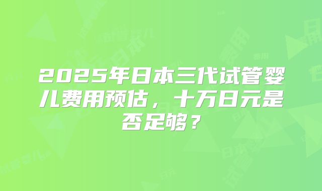 2025年日本三代试管婴儿费用预估，十万日元是否足够？