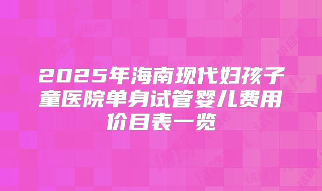 2025年海南现代妇孩子童医院单身试管婴儿费用价目表一览