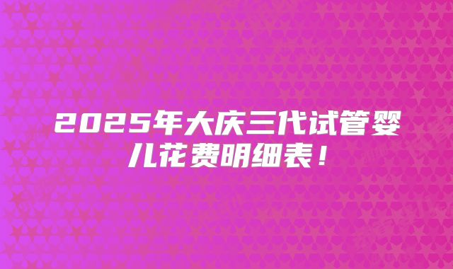2025年大庆三代试管婴儿花费明细表！