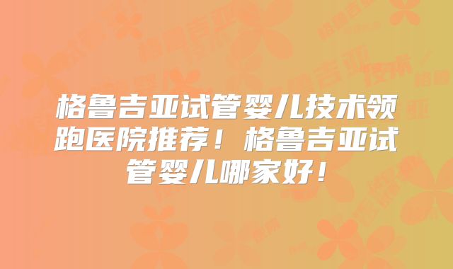 格鲁吉亚试管婴儿技术领跑医院推荐！格鲁吉亚试管婴儿哪家好！