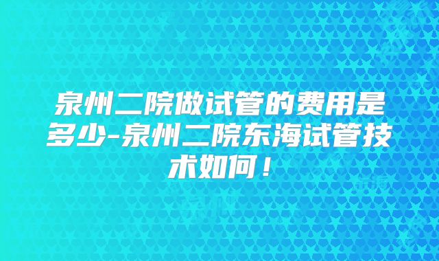 泉州二院做试管的费用是多少-泉州二院东海试管技术如何！