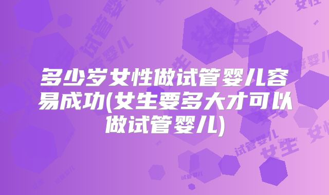 多少岁女性做试管婴儿容易成功(女生要多大才可以做试管婴儿)