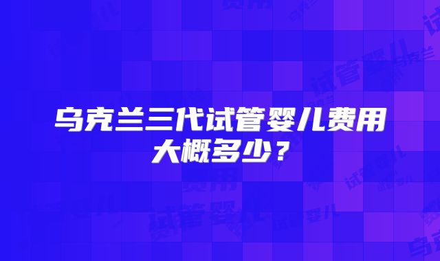 乌克兰三代试管婴儿费用大概多少?