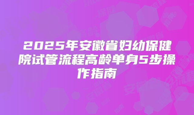 2025年安徽省妇幼保健院试管流程高龄单身5步操作指南