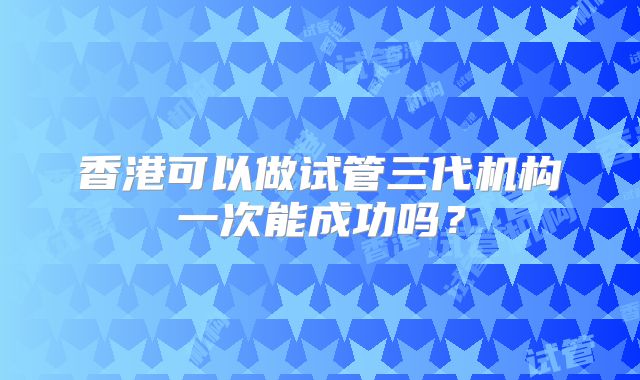香港可以做试管三代机构一次能成功吗？