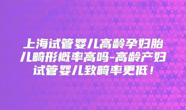 上海试管婴儿高龄孕妇胎儿畸形概率高吗-高龄产妇试管婴儿致畸率更低！
